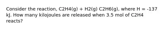 Consider the reaction, C2H4(g) + H2(g) C2H6(g), where H = -137 kJ. How many kilojoules are released when 3.5 mol of C2H4 reacts?