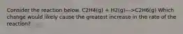 Consider the reaction below. C2H4(g) + H2(g)--->C2H6(g) Which change would likely cause the greatest increase in the rate of the reaction?