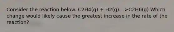 Consider the reaction below. C2H4(g) + H2(g)--->C2H6(g) Which change would likely cause the greatest increase in the rate of the reaction?