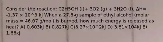 Consider the reaction: C2H5OH (I)+ 3O2 (g) + 3H2O (I), ΔH= -1.37 × 10^3 kJ When a 27.8-g sample of ethyl alcohol (molar mass = 46.07 g/mol) is burned, how much energy is released as heat? A) 0.603kJ B) 0.827kJ C)8.27×10^2kJ D) 3.81×104kJ E) 1.66kJ