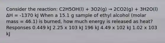 Consider the reaction: C2H5OH(l) + 3O2(g) → 2CO2(g) + 3H2O(l) ∆H = -1370 kJ When a 15.1 g sample of ethyl alcohol (molar mass = 46.1) is burned, how much energy is released as heat? Responses 0.449 kJ 2.25 x 103 kJ 196 kJ 4.49 x 102 kJ 1.02 x 103 kJ