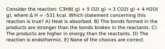 Consider the reaction: C3H8( g) + 5 O2( g) → 3 CO2( g) + 4 H2O( g), where Δ H = -531 kcal. Which statement concerning this reaction is true? A) Heat is absorbed. B) The bonds formed in the products are stronger than the bonds broken in the reactants. C) The products are higher in energy than the reactants. D) The reaction is endothermic. E) None of the choices are correct.