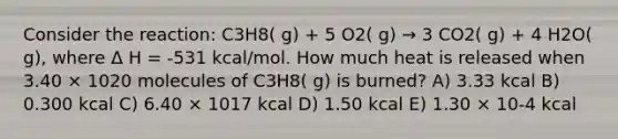 Consider the reaction: C3H8( g) + 5 O2( g) → 3 CO2( g) + 4 H2O( g), where Δ H = -531 kcal/mol. How much heat is released when 3.40 × 1020 molecules of C3H8( g) is burned? A) 3.33 kcal B) 0.300 kcal C) 6.40 × 1017 kcal D) 1.50 kcal E) 1.30 × 10-4 kcal