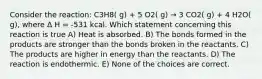 Consider the reaction: C3H8( g) + 5 O2( g) → 3 CO2( g) + 4 H2O( g), where Δ H = -531 kcal. Which statement concerning this reaction is true A) Heat is absorbed. B) The bonds formed in the products are stronger than the bonds broken in the reactants. C) The products are higher in energy than the reactants. D) The reaction is endothermic. E) None of the choices are correct.