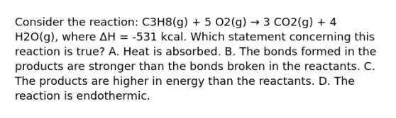 Consider the reaction: C3H8(g) + 5 O2(g) → 3 CO2(g) + 4 H2O(g), where ΔH = -531 kcal. Which statement concerning this reaction is true? A. Heat is absorbed. B. The bonds formed in the products are stronger than the bonds broken in the reactants. C. The products are higher in energy than the reactants. D. The reaction is endothermic.