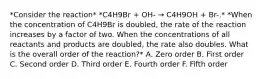 *Consider the reaction* *C4H9Br + OH- → C4H9OH + Br-.* *When the concentration of C4H9Br is doubled, the rate of the reaction increases by a factor of two. When the concentrations of all reactants and products are doubled, the rate also doubles. What is the overall order of the reaction?* A. Zero order B. First order C. Second order D. Third order E. Fourth order F. Fifth order