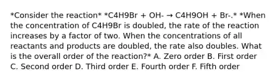 *Consider the reaction* *C4H9Br + OH- → C4H9OH + Br-.* *When the concentration of C4H9Br is doubled, the rate of the reaction increases by a factor of two. When the concentrations of all reactants and products are doubled, the rate also doubles. What is the overall order of the reaction?* A. Zero order B. First order C. Second order D. Third order E. Fourth order F. Fifth order