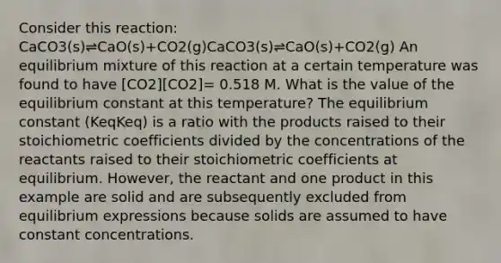 Consider this reaction: CaCO3(s)⇌CaO(s)+CO2(g)CaCO3(s)⇌CaO(s)+CO2(g) An equilibrium mixture of this reaction at a certain temperature was found to have [CO2][CO2]= 0.518 M. What is the value of the equilibrium constant at this temperature? The equilibrium constant (KeqKeq) is a ratio with the products raised to their stoichiometric coefficients divided by the concentrations of the reactants raised to their stoichiometric coefficients at equilibrium. However, the reactant and one product in this example are solid and are subsequently excluded from equilibrium expressions because solids are assumed to have constant concentrations.