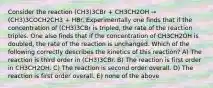 Consider the reaction (CH3)3CBr + CH3CH2OH → (CH3)3COCH2CH3 + HBr. Experimentally one finds that if the concentration of (CH3)3CBr is tripled, the rate of the reaction triples. One also finds that if the concentration of CH3CH2OH is doubled, the rate of the reaction is unchanged. Which of the following correctly describes the kinetics of this reaction? A) The reaction is third order in (CH3)3CBr. B) The reaction is first order in CH3CH2OH. C) The reaction is second order overall. D) The reaction is first order overall. E) none of the above