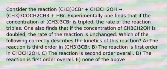 Consider the reaction (CH3)3CBr + CH3CH2OH → (CH3)3COCH2CH3 + HBr. Experimentally one finds that if the concentration of (CH3)3CBr is tripled, the rate of the reaction triples. One also finds that if the concentration of CH3CH2OH is doubled, the rate of the reaction is unchanged. Which of the following correctly describes the kinetics of this reaction? A) The reaction is third order in (CH3)3CBr. B) The reaction is first order in CH3CH2OH. C) The reaction is second order overall. D) The reaction is first order overall. E) none of the above