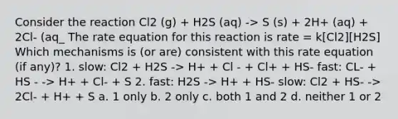 Consider the reaction Cl2 (g) + H2S (aq) -> S (s) + 2H+ (aq) + 2Cl- (aq_ The rate equation for this reaction is rate = k[Cl2][H2S] Which mechanisms is (or are) consistent with this rate equation (if any)? 1. slow: Cl2 + H2S -> H+ + Cl - + Cl+ + HS- fast: CL- + HS - -> H+ + Cl- + S 2. fast: H2S -> H+ + HS- slow: Cl2 + HS- -> 2Cl- + H+ + S a. 1 only b. 2 only c. both 1 and 2 d. neither 1 or 2