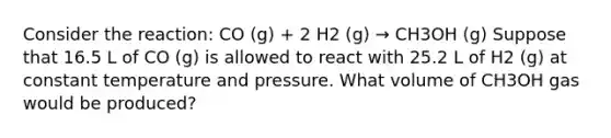 Consider the reaction: CO (g) + 2 H2 (g) → CH3OH (g) Suppose that 16.5 L of CO (g) is allowed to react with 25.2 L of H2 (g) at constant temperature and pressure. What volume of CH3OH gas would be produced?