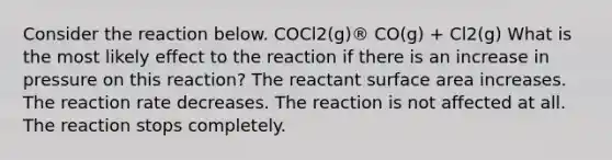 Consider the reaction below. COCl2(g)® CO(g) + Cl2(g) What is the most likely effect to the reaction if there is an increase in pressure on this reaction? The reactant surface area increases. The reaction rate decreases. The reaction is not affected at all. The reaction stops completely.