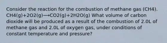 Consider the reaction for the combustion of methane gas (CH4). CH4(g)+2O2(g)⟶CO2(g)+2H2O(g) What volume of carbon dioxide will be produced as a result of the combustion of 2.0L of methane gas and 2.0L of oxygen gas, under conditions of constant temperature and pressure?