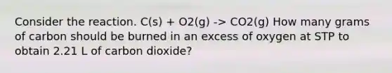 Consider the reaction. C(s) + O2(g) -> CO2(g) How many grams of carbon should be burned in an excess of oxygen at STP to obtain 2.21 L of carbon dioxide?