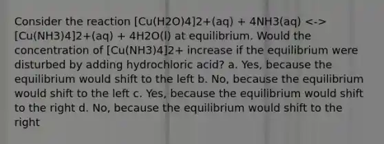 Consider the reaction [Cu(H2O)4]2+(aq) + 4NH3(aq) [Cu(NH3)4]2+(aq) + 4H2O(l) at equilibrium. Would the concentration of [Cu(NH3)4]2+ increase if the equilibrium were disturbed by adding hydrochloric acid? a. Yes, because the equilibrium would shift to the left b. No, because the equilibrium would shift to the left c. Yes, because the equilibrium would shift to the right d. No, because the equilibrium would shift to the right