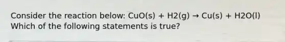 Consider the reaction below: CuO(s) + H2(g) → Cu(s) + H2O(l) Which of the following statements is true?