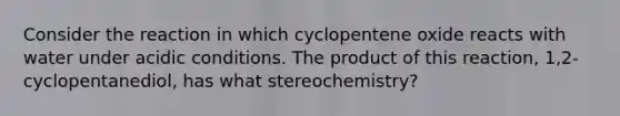 Consider the reaction in which cyclopentene oxide reacts with water under acidic conditions. The product of this reaction, 1,2-cyclopentanediol, has what stereochemistry?