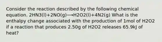 Consider the reaction described by the following chemical equation. 2HN3(l)+2NO(g)⟶H2O2(l)+4N2(g) What is the enthalpy change associated with the production of 1mol of H2O2 if a reaction that produces 2.50g of H2O2 releases 65.9kJ of heat?