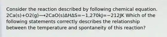 Consider the reaction described by following chemical equation. 2Ca(s)+O2(g)⟶2CaO(s)ΔHΔS=−1,270kJ=−212JK Which of the following statements correctly describes the relationship between the temperature and spontaneity of this reaction?