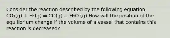 Consider the reaction described by the following equation. CO₂(g) + H₂(g) ⇌ CO(g) + H₂O (g) How will the position of the equilibrium change if the volume of a vessel that contains this reaction is decreased?