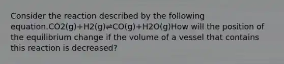 Consider the reaction described by the following equation.CO2(g)+H2(g)⇌CO(g)+H2O(g)How will the position of the equilibrium change if the volume of a vessel that contains this reaction is decreased?