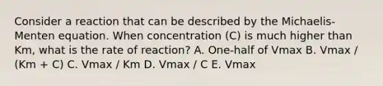 Consider a reaction that can be described by the Michaelis-Menten equation. When concentration (C) is much higher than Km, what is the rate of reaction? A. One-half of Vmax B. Vmax / (Km + C) C. Vmax / Km D. Vmax / C E. Vmax