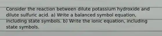 Consider the reaction between dilute potassium hydroxide and dilute sulfuric acid. a) Write a balanced symbol equation, including state symbols. b) Write the ionic equation, including state symbols.