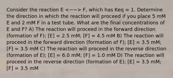 Consider the reaction E F, which has Keq = 1. Determine the direction in which the reaction will proceed if you place 5 mM E and 2 mM F in a test tube. What are the final concentrations of E and F? A) The reaction will proceed in the forward direction (formation of F); [E] = 2.5 mM; [F] = 4.5 mM B) The reaction will proceed in the forward direction (formation of F); [E] = 3.5 mM; [F] = 3.5 mM C) The reaction will proceed in the reverse direction (formation of E); [E] = 6.0 mM; [F] = 1.0 mM D) The reaction will proceed in the reverse direction (formation of E); [E] = 3.5 mM; [F] = 3.5 mM