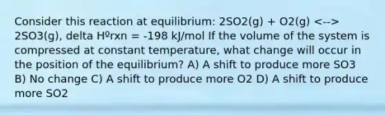 Consider this reaction at equilibrium: 2SO2(g) + O2(g) 2SO3(g), delta Hºrxn = -198 kJ/mol If the volume of the system is compressed at constant temperature, what change will occur in the position of the equilibrium? A) A shift to produce more SO3 B) No change C) A shift to produce more O2 D) A shift to produce more SO2