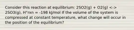 Consider this reaction at equilibrium: 2SO2(g) + O2(g) 2SO3(g), H°rxn = -198 kJ/mol If the volume of the system is compressed at constant temperature, what change will occur in the position of the equilibrium?