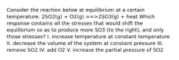 Consider the reaction below at equilibrium at a certain temperature. 2SO2(g) + O2(g) ==>2SO3(g) + heat Which response contains all the stresses that would shift the equilibrium so as to produce more SO3 (to the right), and only those stresses? I. increase temperature at constant temperature II. decrease the volume of the system at constant pressure III. remove SO2 IV. add O2 V. increase the partial pressure of SO2