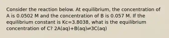 Consider the reaction below. At equilibrium, the concentration of A is 0.0502 M and the concentration of B is 0.057 M. If the equilibrium constant is Kc=3.8038, what is the equilibrium concentration of C? 2A(aq)+B(aq)⇌3C(aq)