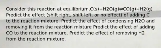 Consider this reaction at equilibrium.C(s)+H2O(g)⇌CO(g)+H2(g) Predict the effect (shift right, shift left, or no effect) of adding C to the reaction mixture. Predict the effect of condensing H2O and removing it from the reaction mixture Predict the effect of adding CO to the reaction mixture. Predict the effect of removing H2 from the reaction mixture.