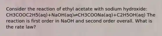 Consider the reaction of ethyl acetate with sodium hydroxide: CH3COOC2H5(aq)+NaOH(aq)⇌CH3COONa(aq)+C2H5OH(aq) The reaction is first order in NaOH and second order overall. What is the rate law?