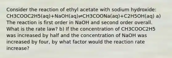 Consider the reaction of ethyl acetate with sodium hydroxide: CH3COOC2H5(aq)+NaOH(aq)⇌CH3COONa(aq)+C2H5OH(aq) a) The reaction is first order in NaOH and second order overall. What is the rate law? b) If the concentration of CH3COOC2H5 was increased by half and the concentration of NaOH was increased by four, by what factor would the reaction rate increase?