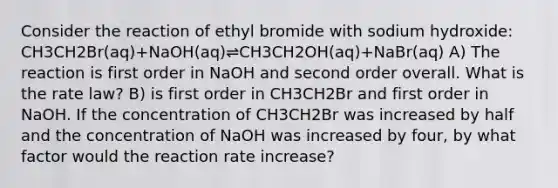 Consider the reaction of ethyl bromide with sodium hydroxide: CH3CH2Br(aq)+NaOH(aq)⇌CH3CH2OH(aq)+NaBr(aq) A) The reaction is first order in NaOH and second order overall. What is the rate law? B) is first order in CH3CH2Br and first order in NaOH. If the concentration of CH3CH2Br was increased by half and the concentration of NaOH was increased by four, by what factor would the reaction rate increase?