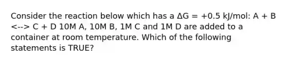 Consider the reaction below which has a ΔG = +0.5 kJ/mol: A + B C + D 10M A, 10M B, 1M C and 1M D are added to a container at room temperature. Which of the following statements is TRUE?