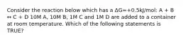 Consider the reaction below which has a ΔG=+0.5kJ/mol: A + B ↔ C + D 10M A, 10M B, 1M C and 1M D are added to a container at room temperature. Which of the following statements is TRUE?