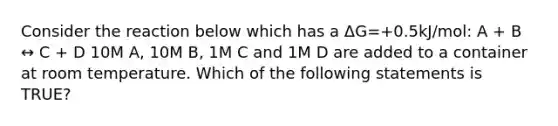 Consider the reaction below which has a ΔG=+0.5kJ/mol: A + B ↔ C + D 10M A, 10M B, 1M C and 1M D are added to a container at room temperature. Which of the following statements is TRUE?