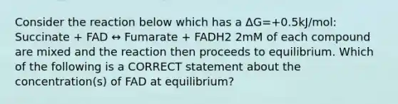 Consider the reaction below which has a ΔG=+0.5kJ/mol: Succinate + FAD ↔ Fumarate + FADH2 2mM of each compound are mixed and the reaction then proceeds to equilibrium. Which of the following is a CORRECT statement about the concentration(s) of FAD at equilibrium?