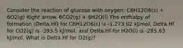 Consider the reaction of glucose with oxygen: C6H12O6(s) + 6O2(g) Right arrow. 6CO2(g) + 6H2O(l) The enthalpy of formation (Delta.Hf) for C6H12O6(s) is -1,273.02 kJ/mol, Delta.Hf for CO2(g) is -393.5 kJ/mol, and Delta.Hf for H2O(l) is -285.83 kJ/mol. What is Delta.Hf for O2(g)?