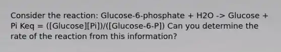 Consider the reaction: Glucose-6-phosphate + H2O -> Glucose + Pi Keq = ([Glucose][Pi])/([Glucose-6-P]) Can you determine the rate of the reaction from this information?