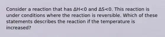 Consider a reaction that has ∆H<0 and ∆S<0. This reaction is under conditions where the reaction is reversible. Which of these statements describes the reaction if the temperature is increased?