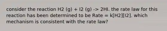 consider the reaction H2 (g) + I2 (g) -> 2HI. the rate law for this reaction has been determined to be Rate = k[H2][I2]. which mechanism is consistent with the rate law?