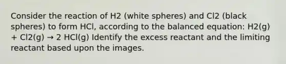 Consider the reaction of H2 (white spheres) and Cl2 (black spheres) to form HCl, according to the balanced equation: H2(g) + Cl2(g) → 2 HCl(g) Identify the excess reactant and the limiting reactant based upon the images.