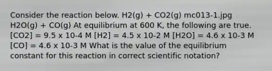 Consider the reaction below. H2(g) + CO2(g) mc013-1.jpg H2O(g) + CO(g) At equilibrium at 600 K, the following are true. [CO2] = 9.5 x 10-4 M [H2] = 4.5 x 10-2 M [H2O] = 4.6 x 10-3 M [CO] = 4.6 x 10-3 M What is the value of the equilibrium constant for this reaction in correct scientific notation?