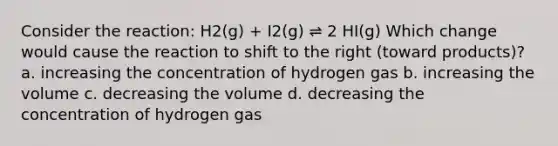 Consider the reaction: H2(g) + I2(g) ⇌ 2 HI(g) Which change would cause the reaction to shift to the right (toward products)? a. increasing the concentration of hydrogen gas b. increasing the volume c. decreasing the volume d. decreasing the concentration of hydrogen gas