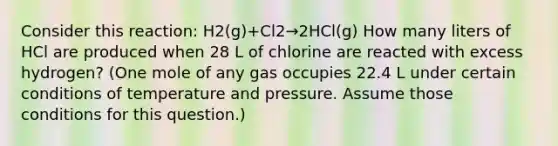 Consider this reaction: H2(g)+Cl2→2HCl(g) How many liters of HCl are produced when 28 L of chlorine are reacted with excess hydrogen? (One mole of any gas occupies 22.4 L under certain conditions of temperature and pressure. Assume those conditions for this question.)