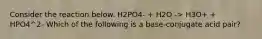 Consider the reaction below. H2PO4- + H2O -> H3O+ + HPO4^2- Which of the following is a base-conjugate acid pair?